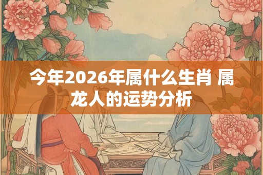 今年2026年属什么生肖 属龙人的运势分析