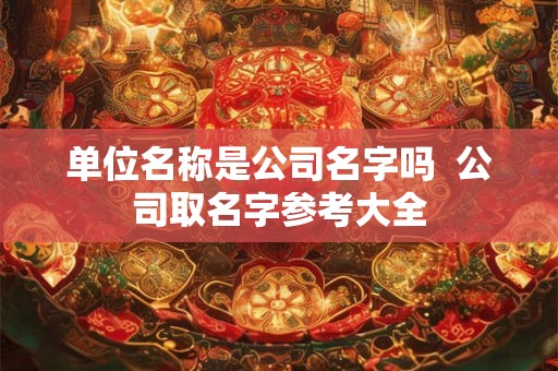 单位名称是公司名字吗  公司取名字参考大全