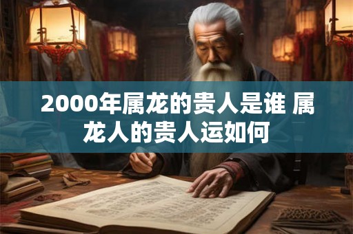 2000年属龙的贵人是谁 属龙人的贵人运如何