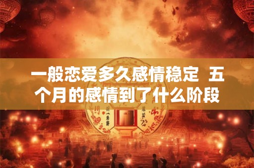 一般恋爱多久感情稳定  五个月的感情到了什么阶段