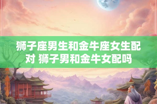 狮子座男生和金牛座女生配对 狮子男和金牛女配吗