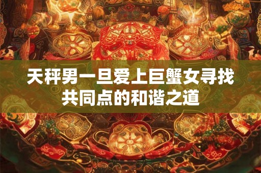 天秤男一旦爱上巨蟹女寻找共同点的和谐之道