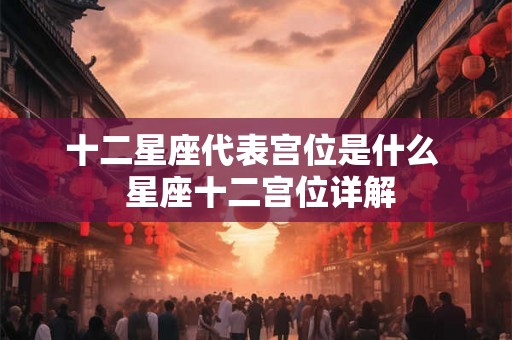 十二星座代表宫位是什么 星座十二宫位详解 十二星座代表宫位是什么 星座十二宫位详解