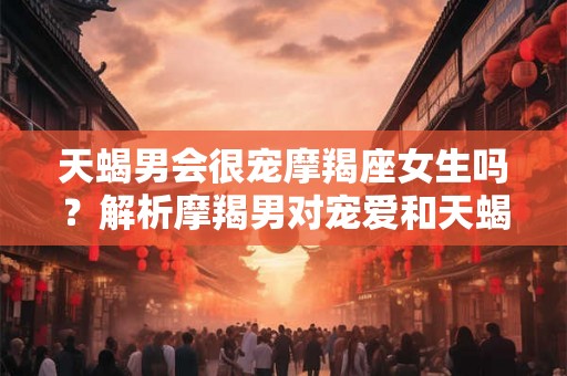 天蝎男会很宠摩羯座女生吗？解析摩羯男对宠爱和天蝎女的独特态度