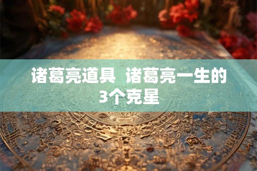 诸葛亮道具  诸葛亮一生的3个克星