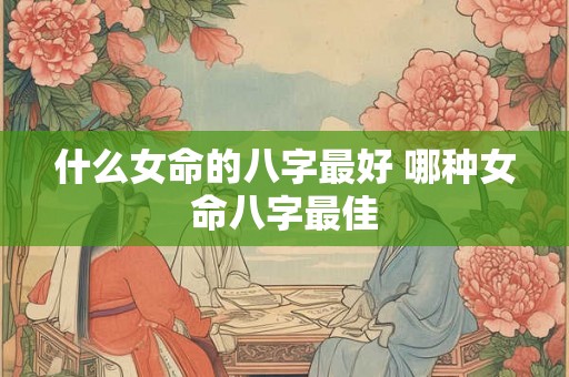 什么女命的八字最好 哪种女命八字最佳