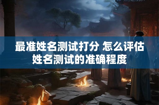 最准姓名测试打分 怎么评估姓名测试的准确程度