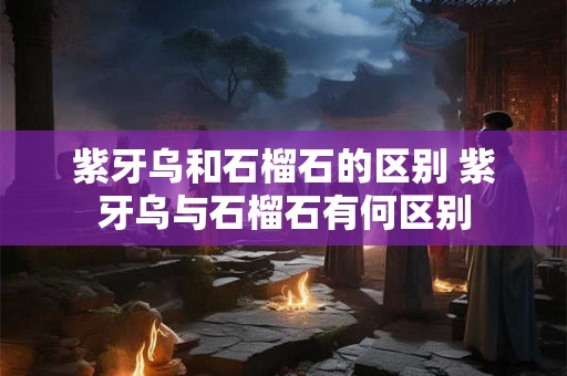 紫牙乌和石榴石的区别 紫牙乌与石榴石有何区别 紫牙乌和石榴石的区别 紫牙乌与石榴石有何区别
