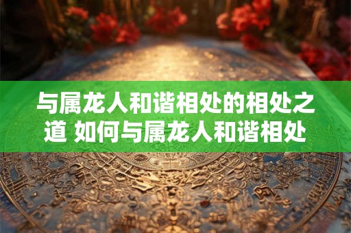 与属龙人和谐相处的相处之道 如何与属龙人和谐相处