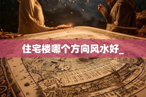 住宅楼哪个方向风水好_