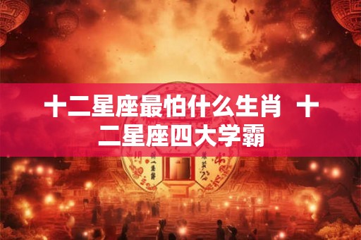 十二星座最怕什么生肖 十二星座四大学霸 十二星座最怕什么生肖 十二星座四大学霸