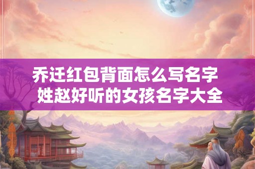乔迁红包背面怎么写名字 姓赵好听的女孩名字大全 乔迁红包背面怎么写名字 姓赵好听的女孩名字大全