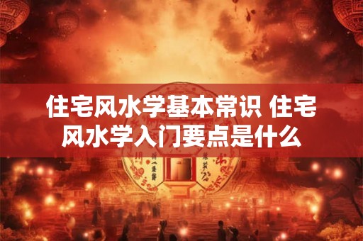 住宅风水学基本常识 住宅风水学入门要点是什么