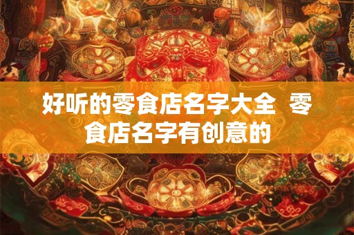 好听的零食店名字大全  零食店名字有创意的