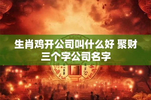 生肖鸡开公司叫什么好 聚财三个字公司名字