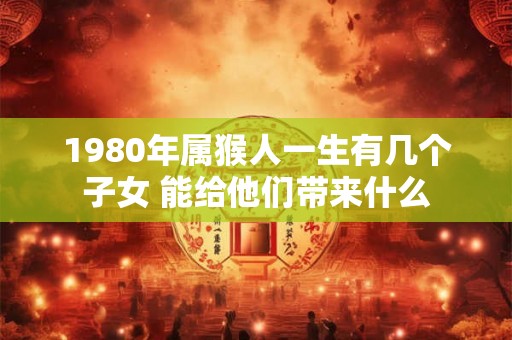 1980年属猴人一生有几个子女 能给他们带来什么