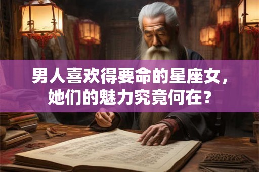 男人喜欢得要命的星座女，她们的魅力究竟何在？