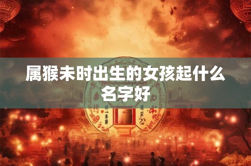 属猴未时出生的女孩起什么名字好 属猴未时出生的女孩起什么名字好