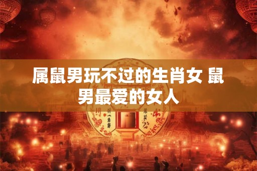 属鼠男玩不过的生肖女 鼠男最爱的女人