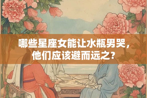哪些星座女能让水瓶男哭,他们应该避而远之? 哪些星座女能让水瓶男哭,他们应该避而远之?