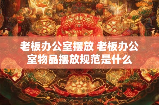老板办公室摆放 老板办公室物品摆放规范是什么