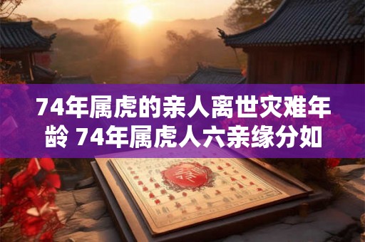 74年属虎的亲人离世灾难年龄 74年属虎人六亲缘分如何