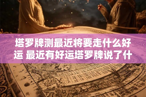 塔罗牌测最近将要走什么好运 最近有好运塔罗牌说了什么