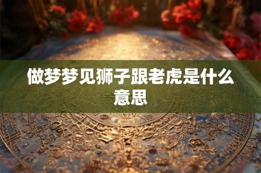 做梦梦见狮子跟老虎是什么意思