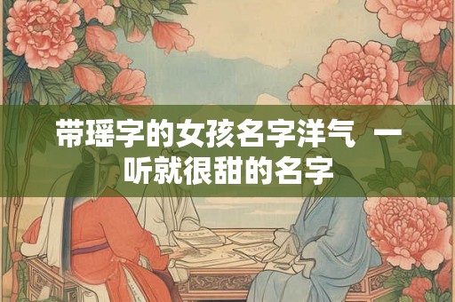 带瑶字的女孩名字洋气  一听就很甜的名字