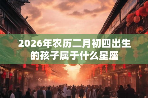 2026年农历二月初四出生的孩子属于什么星座