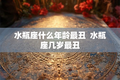 水瓶座什么年龄最丑  水瓶座几岁最丑