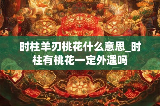 时柱羊刃桃花什么意思_时柱有桃花一定外遇吗