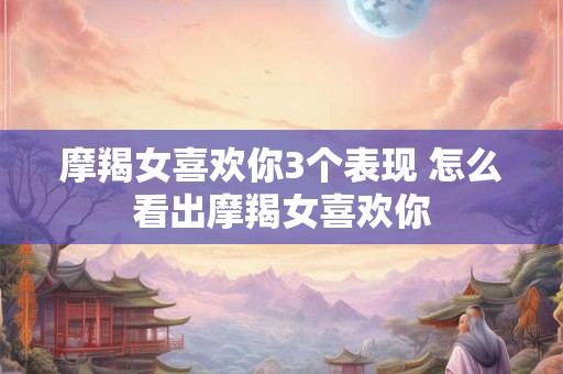 摩羯女喜欢你3个表现 怎么看出摩羯女喜欢你