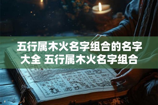 五行属木火名字组合的名字大全 五行属木火名字组合的名字大全女孩 五行属木火名字组合的名字大全 五行属木火名字组合的名字大全女孩