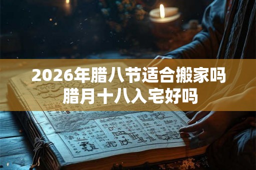 2026年腊八节适合搬家吗 腊月十八入宅好吗