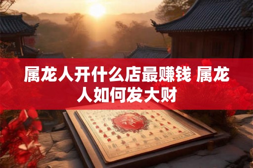 属龙人开什么店最赚钱 属龙人如何发大财 属龙人开什么店最赚钱 属龙人如何发大财