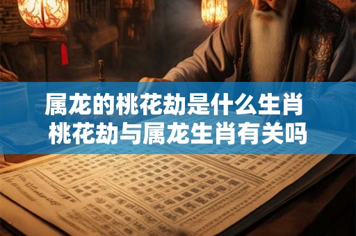 属龙的桃花劫是什么生肖 桃花劫与属龙生肖有关吗 属龙的桃花劫是什么生肖 桃花劫与属龙生肖有关吗