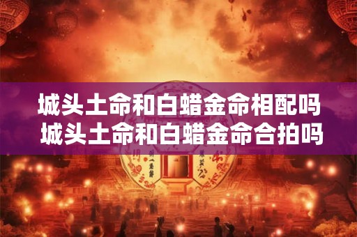 城头土命和白蜡金命相配吗 城头土命和白蜡金命合拍吗
