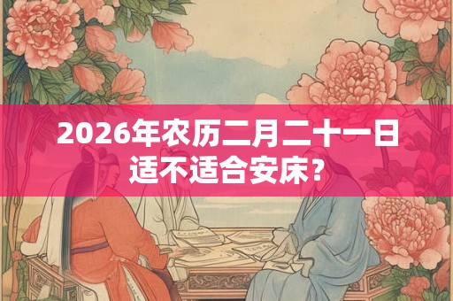 2026年农历二月二十一日适不适合安床？
