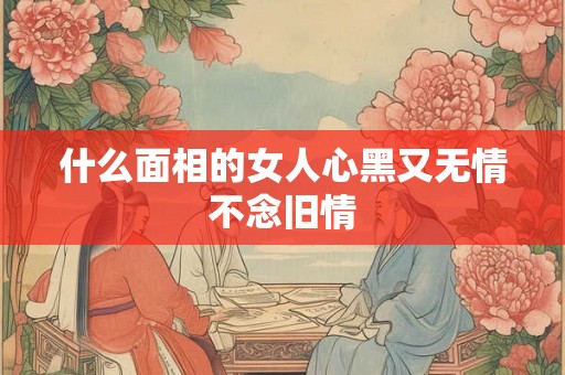 什么面相的女人心黑又无情不念旧情