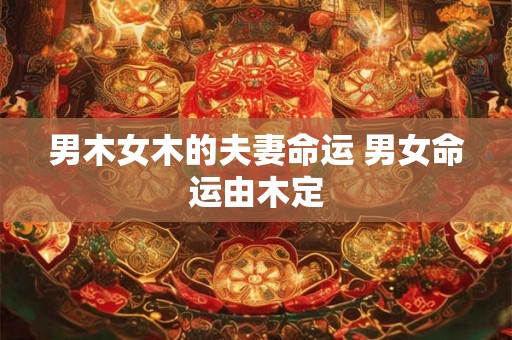 男木女木的夫妻命运 男女命运由木定