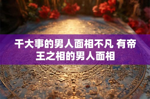干大事的男人面相不凡 有帝王之相的男人面相