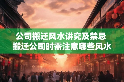公司搬迁风水讲究及禁忌 搬迁公司时需注意哪些风水禁忌 公司搬迁风水讲究及禁忌 搬迁公司时需注意哪些风水禁忌