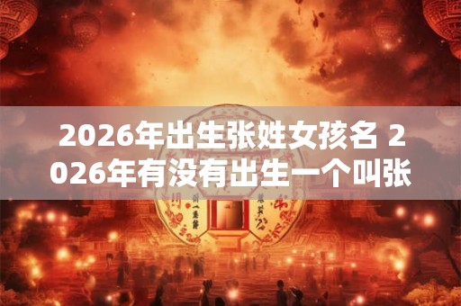 2026年出生张姓女孩名 2026年有没有出生一个叫张姓的女孩 2026年出生张姓女孩名 2026年有没有出生一个叫张姓的女孩