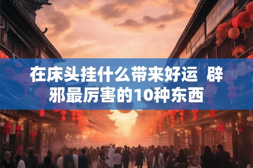 在床头挂什么带来好运  辟邪最厉害的10种东西