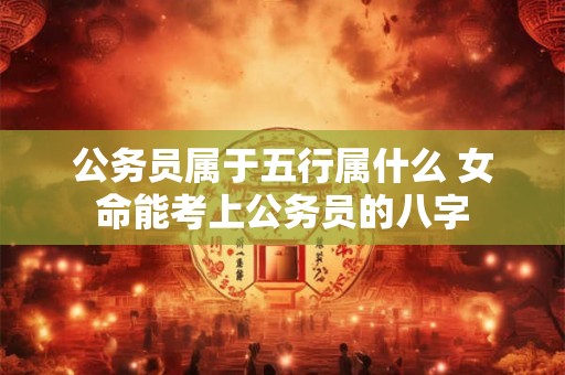 公务员属于五行属什么 女命能考上公务员的八字
