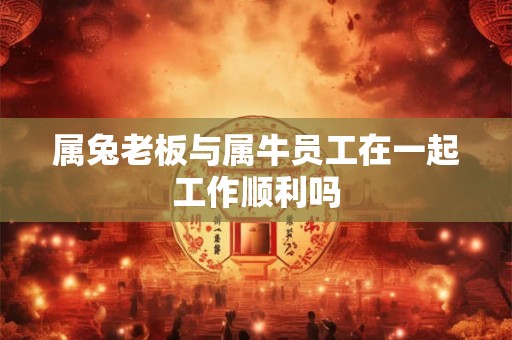 属兔老板与属牛员工在一起工作顺利吗 属兔老板与属牛员工在一起工作顺利吗