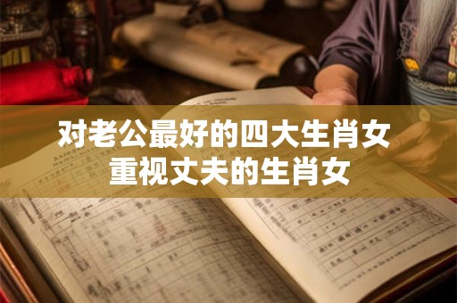 对老公最好的四大生肖女 重视丈夫的生肖女 对老公最好的四大生肖女 重视丈夫的生肖女