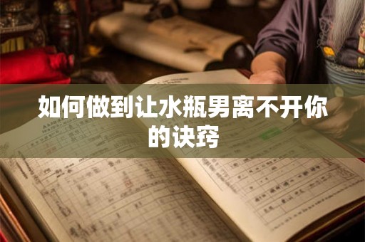 如何做到让水瓶男离不开你的诀窍 如何做到让水瓶男离不开你的诀窍