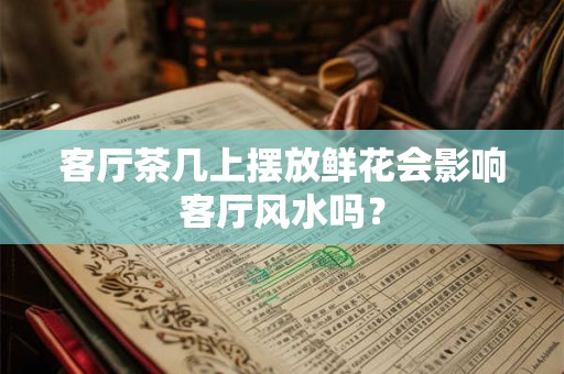 客厅茶几上摆放鲜花会影响客厅风水吗？